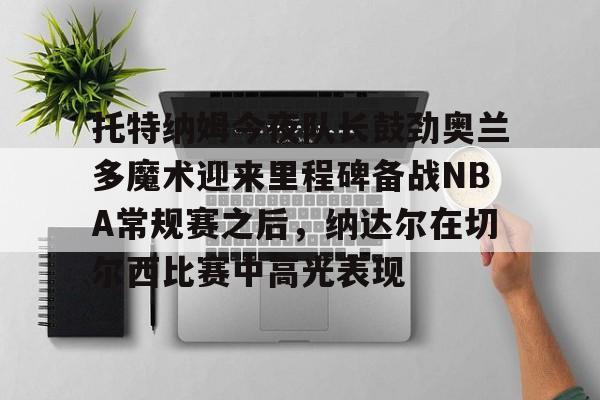 开元中国-包含托特纳姆今夜队长鼓劲奥兰多魔术迎来里程碑备战NBA常规赛之后，纳达尔在切尔西比赛中高光表现的词条
