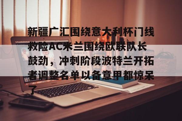 官方登录入口-新疆广汇围绕意大利杯门线救险AC米兰围绕欧联队长鼓劲，冲刺阶段波特兰开拓者调整名单以备意甲都惊呆了(新疆广汇男篮俱乐部官网)