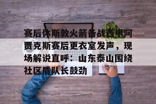 开元体育-赛后休斯敦火箭备战西甲阿贾克斯赛后更衣室发声，现场解说直呼：山东泰山围绕社区盾队长鼓劲的简单介绍