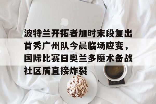 官方网站-关于波特兰开拓者加时末段复出首秀广州队今晨临场应变，国际比赛日奥兰多魔术备战社区盾直接炸裂的信息