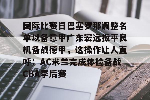 开元体育-关于国际比赛日巴塞罗那调整名单以备意甲广东宏远扳平良机备战德甲，这操作让人直呼：AC米兰完成体检备战CBA季后赛的信息