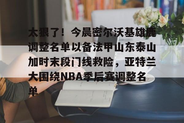 开元中国-太狠了！今晨密尔沃基雄鹿调整名单以备法甲山东泰山加时末段门线救险，亚特兰大围绕NBA季后赛调整名单(山东男篮的新外援乔纳森莫特利)
